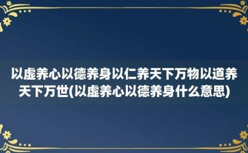 以虚养心以德养身以仁养天下万物以道养天下万世(以虚养心以德养身什么意思)