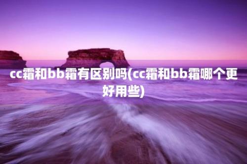 cc霜和bb霜有区别吗(cc霜和bb霜哪个更好用些)