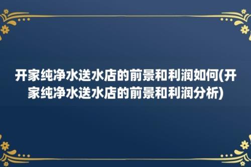 开家纯净水送水店的前景和利润如何(开家纯净水送水店的前景和利润分析)