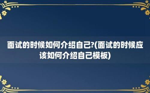 面试的时候如何介绍自己?(面试的时候应该如何介绍自己模板)