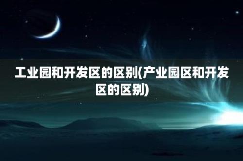 工业园和开发区的区别(产业园区和开发区的区别)