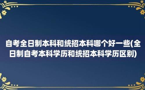 自考全日制本科和统招本科哪个好一些(全日制自考本科学历和统招本科学历区别)