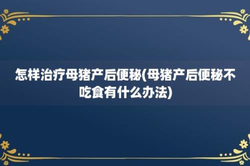 怎样治疗母猪产后便秘(母猪产后便秘不吃食有什么办法)