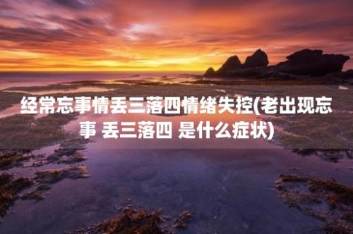 经常忘事情丢三落四情绪失控(老出现忘事 丢三落四 是什么症状)