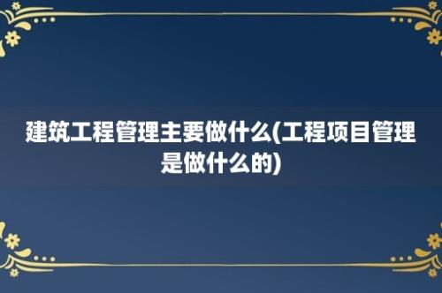 建筑工程管理主要做什么(工程项目管理是做什么的)