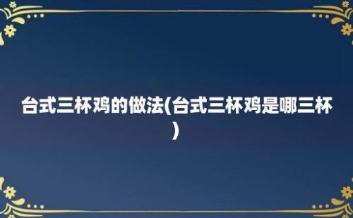 台式三杯鸡的做法(台式三杯鸡是哪三杯)