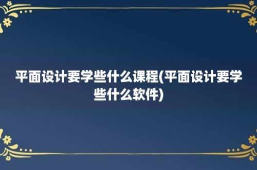 平面设计要学些什么课程(平面设计要学些什么软件)