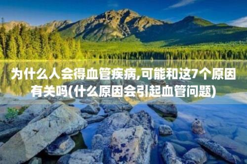 为什么人会得血管疾病,可能和这7个原因有关吗(什么原因会引起血管问题)