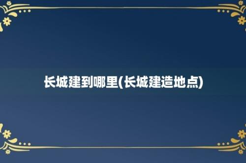 长城建到哪里(长城建造地点)