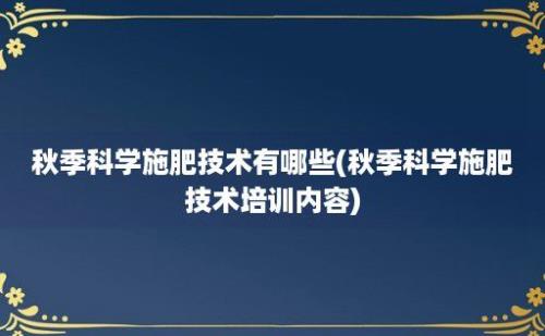 秋季科学施肥技术有哪些(秋季科学施肥技术培训内容)