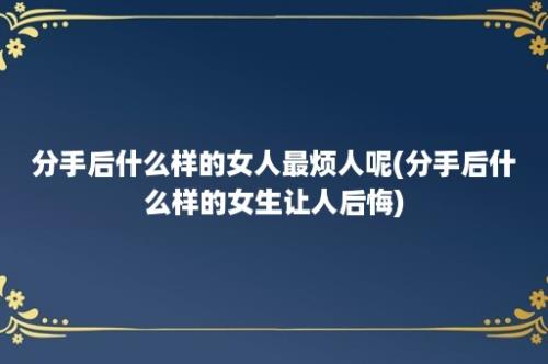 分手后什么样的女人最烦人呢(分手后什么样的女生让人后悔)