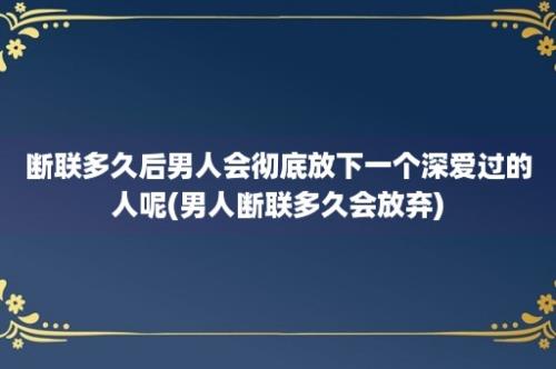 断联多久后男人会彻底放下一个深爱过的人呢(男人断联多久会放弃)