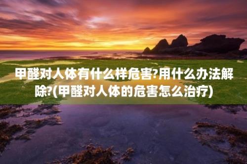 甲醛对人体有什么样危害?用什么办法解除?(甲醛对人体的危害怎么治疗)