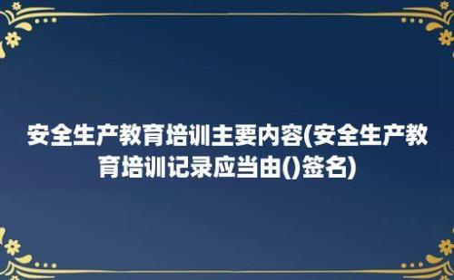 安全生产教育培训主要内容(安全生产教育培训记录应当由()签名)