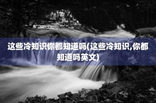 这些冷知识你都知道吗(这些冷知识,你都知道吗英文)