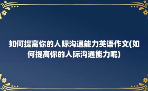 如何提高你的人际沟通能力英语作文(如何提高你的人际沟通能力呢)