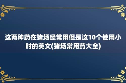 这两种药在猪场经常用但是这10个使用小时的英文(猪场常用药大全)