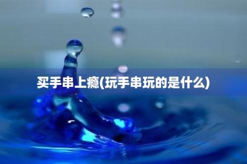 买手串上瘾(玩手串玩的是什么)