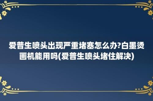 爱普生喷头出现严重堵塞怎么办?白墨烫画机能用吗(爱普生喷头堵住解决)