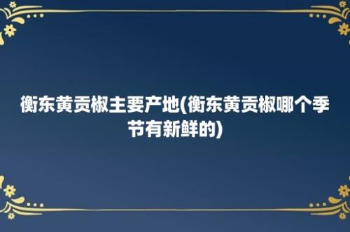 衡东黄贡椒主要产地(衡东黄贡椒哪个季节有新鲜的)