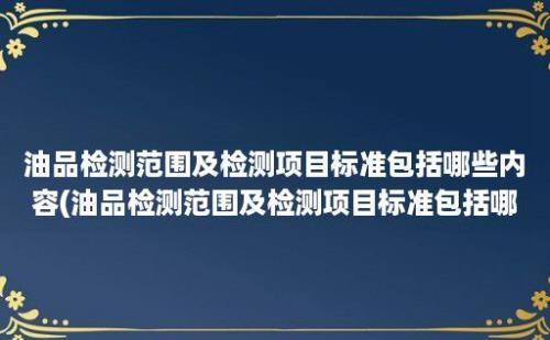 油品检测范围及检测项目标准包括哪些内容(油品检测范围及检测项目标准包括哪些方面)