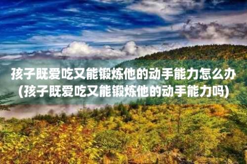 孩子既爱吃又能锻炼他的动手能力怎么办(孩子既爱吃又能锻炼他的动手能力吗)