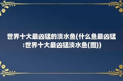 世界十大最凶猛的淡水鱼(什么鱼最凶猛:世界十大最凶猛淡水鱼(图))