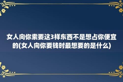 女人向你索要这3样东西不是想占你便宜的(女人向你要钱时最想要的是什么)