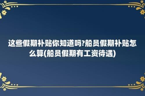 这些假期补贴你知道吗?船员假期补贴怎么算(船员假期有工资待遇)