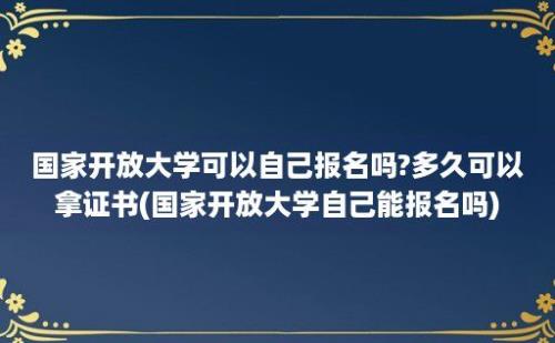 国家开放大学可以自己报名吗?多久可以拿证书(国家开放大学自己能报名吗)