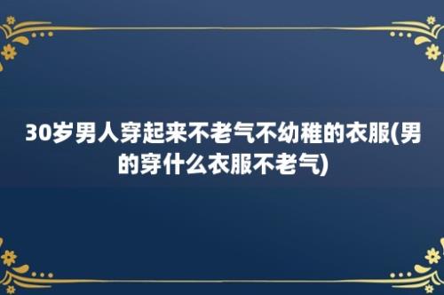 30岁男人穿起来不老气不幼稚的衣服(男的穿什么衣服不老气)