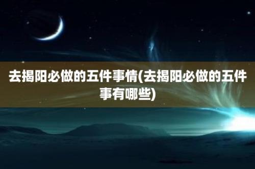 去揭阳必做的五件事情(去揭阳必做的五件事有哪些)