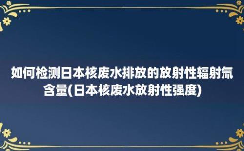 如何检测日本核废水排放的放射性辐射氚含量(日本核废水放射性强度)