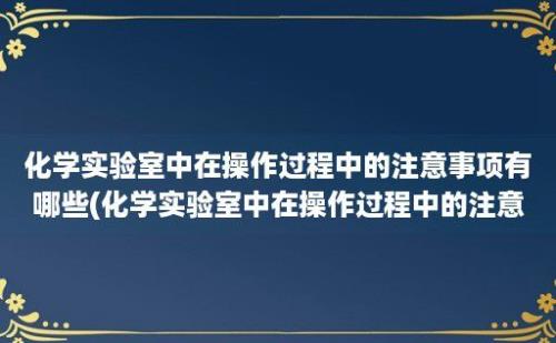 化学实验室中在操作过程中的注意事项有哪些(化学实验室中在操作过程中的注意事项是)