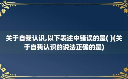 关于自我认识,以下表述中错误的是( )(关于自我认识的说法正确的是)