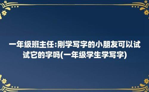 一年级班主任:刚学写字的小朋友可以试试它的字吗(一年级学生学写字)