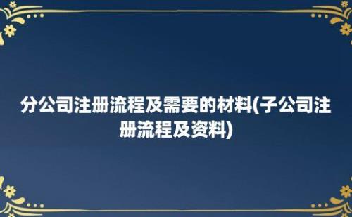 分公司注册流程及需要的材料(子公司注册流程及资料)