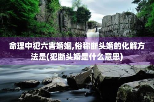 命理中犯六害婚姻,俗称断头婚的化解方法是(犯断头婚是什么意思)