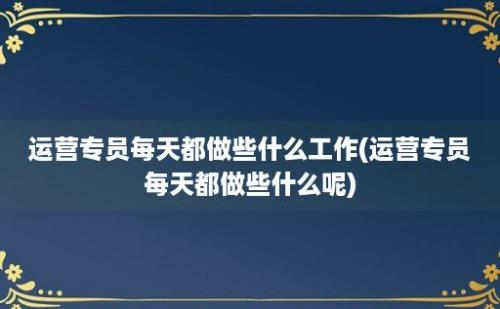 运营专员每天都做些什么工作(运营专员每天都做些什么呢)