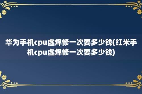 华为手机cpu虚焊修一次要多少钱(红米手机cpu虚焊修一次要多少钱)