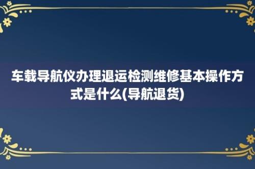 车载导航仪办理退运检测维修基本操作方式是什么(导航退货)