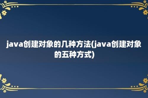 java创建对象的几种方法(java创建对象的五种方式)