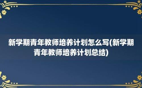 新学期青年教师培养计划怎么写(新学期青年教师培养计划总结)