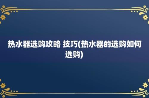 热水器选购攻略 技巧(热水器的选购如何选购)