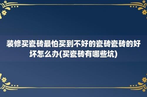 装修买瓷砖最怕买到不好的瓷砖瓷砖的好坏怎么办(买瓷砖有哪些坑)