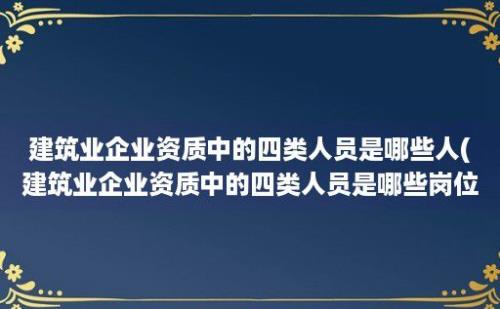 建筑业企业资质中的四类人员是哪些人(建筑业企业资质中的四类人员是哪些岗位)