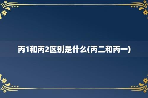 丙1和丙2区别是什么(丙二和丙一)