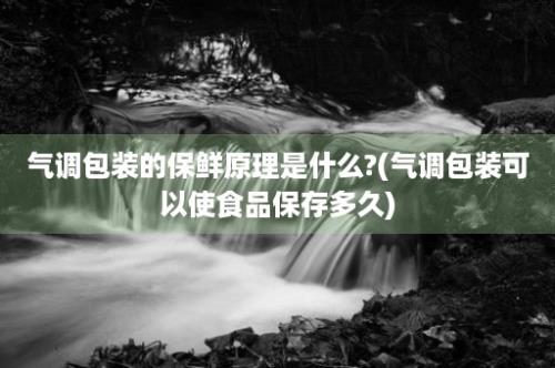 气调包装的保鲜原理是什么?(气调包装可以使食品保存多久)