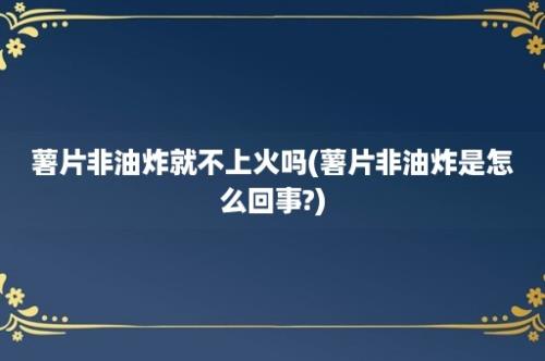 薯片非油炸就不上火吗(薯片非油炸是怎么回事?)