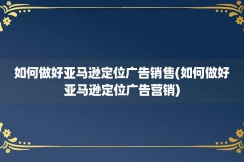 如何做好亚马逊定位广告销售(如何做好亚马逊定位广告营销)